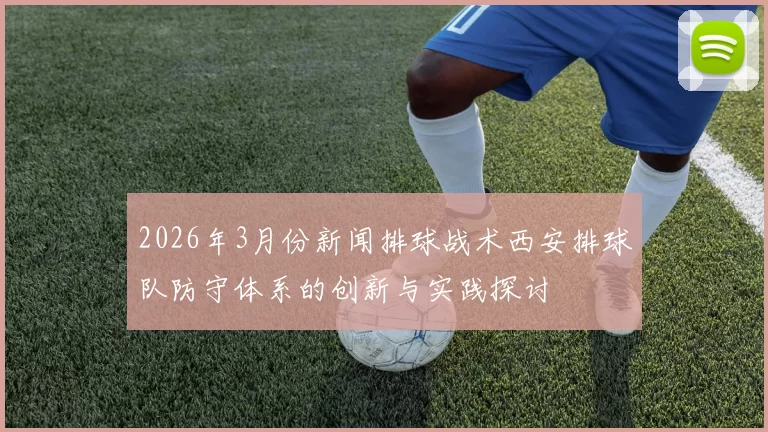 2026年3月份新闻排球战术西安排球队防守体系的创新与实践探讨