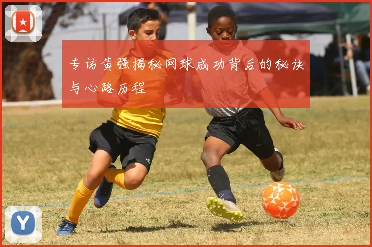 专访黄强揭秘网球成功背后的秘诀与心路历程