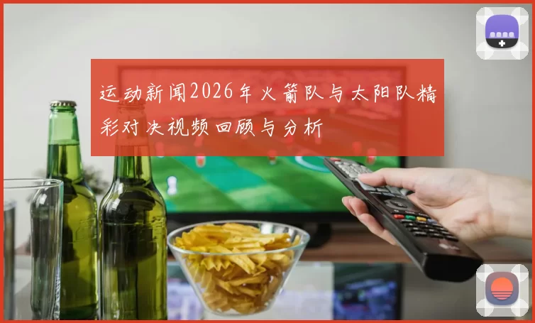 运动新闻2026年火箭队与太阳队精彩对决视频回顾与分析