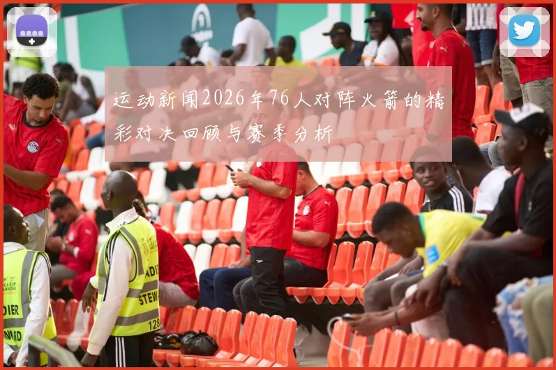 运动新闻2026年76人对阵火箭的精彩对决回顾与赛季分析