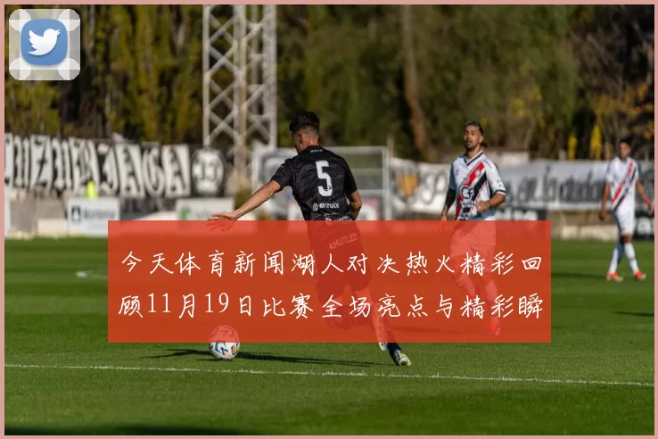 今天体育新闻湖人对决热火精彩回顾11月19日比赛全场亮点与精彩瞬间分析