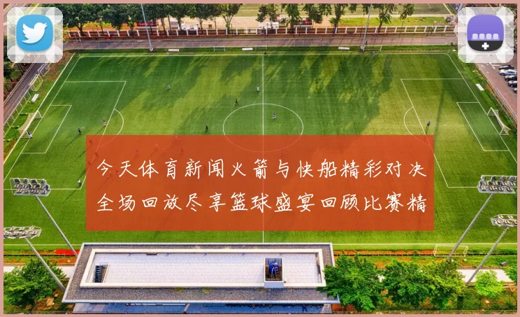 今天体育新闻火箭与快船精彩对决全场回放尽享篮球盛宴回顾比赛精彩瞬间