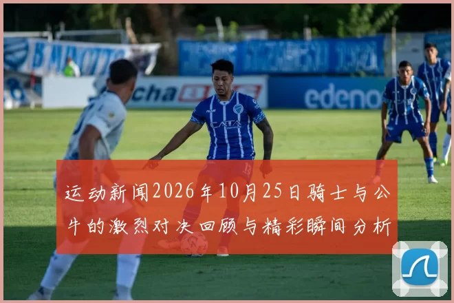 运动新闻2026年10月25日骑士与公牛的激烈对决回顾与精彩瞬间分析