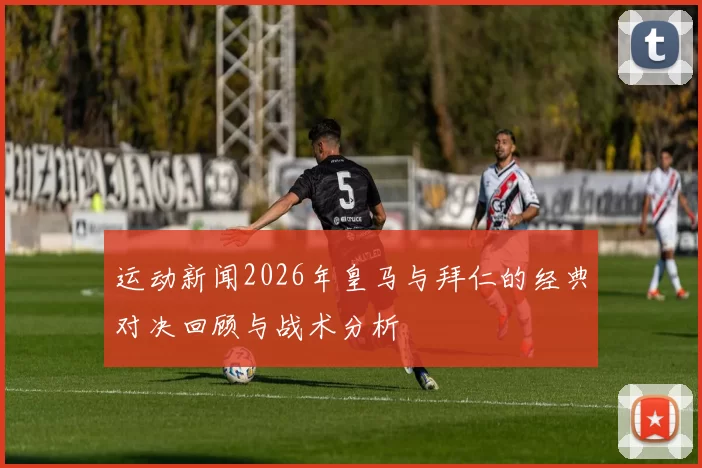 运动新闻2026年皇马与拜仁的经典对决回顾与战术分析