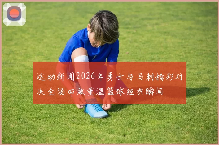 运动新闻2026年勇士与马刺精彩对决全场回放重温篮球经典瞬间