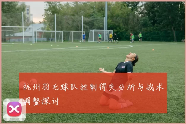 杭州羽毛球队控制得失分析与战术调整探讨