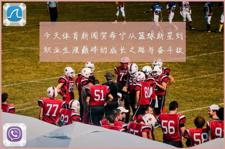 今天体育新闻贺希宁从篮球新星到职业生涯巅峰的成长之路与奋斗故事