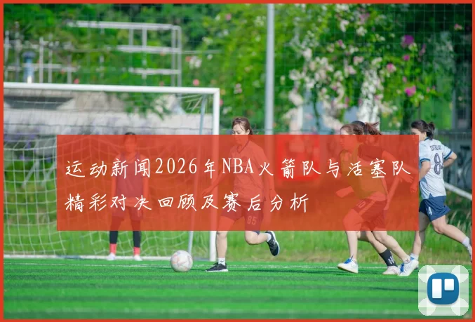 运动新闻2026年NBA火箭队与活塞队精彩对决回顾及赛后分析