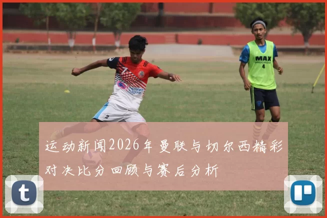 运动新闻2026年曼联与切尔西精彩对决比分回顾与赛后分析